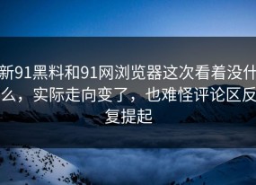 新91黑料和91网浏览器这次看着没什么，实际走向变了，也难怪评论区反复提起