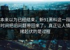 本来以为已经结束，新91黑料这一段时间把旧问题带回来了，真正让人情绪起伏的是过程