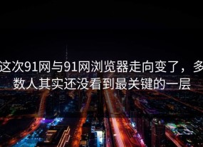 这次91网与91网浏览器走向变了，多数人其实还没看到最关键的一层