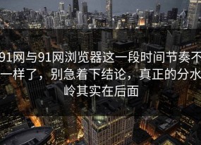 91网与91网浏览器这一段时间节奏不一样了，别急着下结论，真正的分水岭其实在后面
