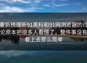 重新梳理新91黑料和91网浏览器的讨论原本把很多人看愣了，整件事没有看上去那么简单