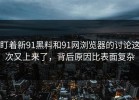 盯着新91黑料和91网浏览器的讨论这次又上来了，背后原因比表面复杂