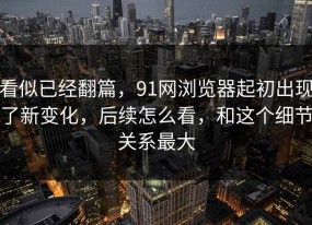 看似已经翻篇，91网浏览器起初出现了新变化，后续怎么看，和这个细节关系最大