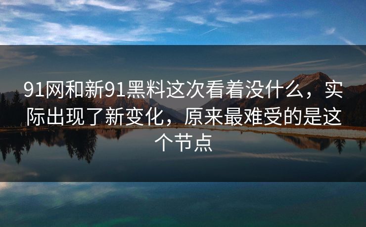 91网和新91黑料这次看着没什么，实际出现了新变化，原来最难受的是这个节点