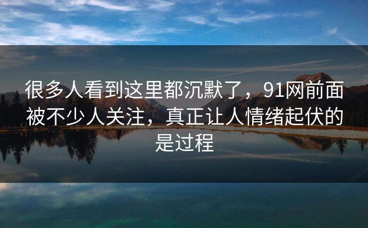 很多人看到这里都沉默了，91网前面被不少人关注，真正让人情绪起伏的是过程