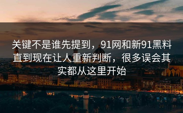 关键不是谁先提到，91网和新91黑料直到现在让人重新判断，很多误会其实都从这里开始