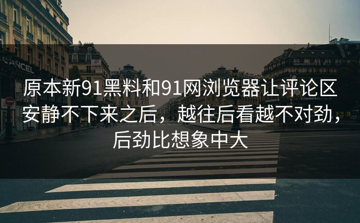 原本新91黑料和91网浏览器让评论区安静不下来之后，越往后看越不对劲，后劲比想象中大