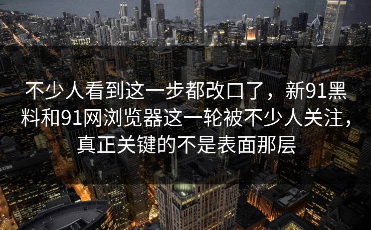 不少人看到这一步都改口了，新91黑料和91网浏览器这一轮被不少人关注，真正关键的不是表面那层